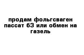 продам фольгсваген пассат б3 или обмен на газель